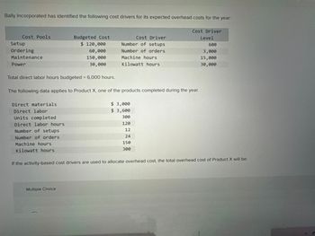 Bally Incorporated has identified the following cost drivers for its expected overhead costs for the year:
Cost Driver
Level
600
3,000
15,000
30,000
Cost Pools
Setup
Ordering
Maintenance
Power
Direct materials
Direct labor
Units completed
Direct labor hours
Total direct labor hours budgeted = 6,000 hours.
The following data applies to Product X, one of the products completed during the year.
Number of setups
Number of orders
Machine hours
Kilowatt hours
Budgeted Cost
$ 120,000
60,000
150,000
30,000
Cost Driver
Number of setups
Number of orders
Machine hours
Kilowatt hours
Multiple Choice
$3,000
$ 3,600
300
120
12
24
150
300
If the activity-based cost drivers are used to allocate overhead cost, the total overhead cost of Product X will be: