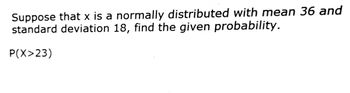 Suppose that x is a normally distributed with mean 36 and
standard deviation 18, find the given probability.
P(X>23)