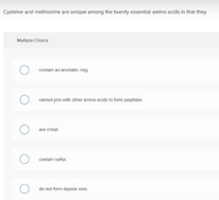 Cysteine and methionine are unique among the twenty essentlal amino acids in that they
Multiple Choice
contain an aromatic ring
cannot join with other amino acids to form peptides
O are chiral.
O contain sulfur.
do not form dipolar ions.
