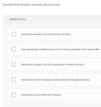 A protein that has been reversibly denatured has
Multiple Choice
temporarily lost part or all of its primary structure.
been genetically modified due to errors in the nucleotides in the parent DNA
temporarily lost part or all of its secondary or tertiory structure.
temporarily lost the hydrogen bonding between nitrogenous bases.
temporarily lost its amino acid residues.
