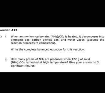 uestion A12
-) i.
When ammonium carbonate, (NH4)2CO3 is heated, it decomposes into
ammonia gas, carbon dioxide gas, and water vapor. (assume the
reaction proceeds to completion).
Write the complete balanced equation for this reaction.
ii. How many grams of NH3 are produced when 122 g of solid
(NH4)2CO3 is heated at high temperature? Give your answer to 3
significant figures.