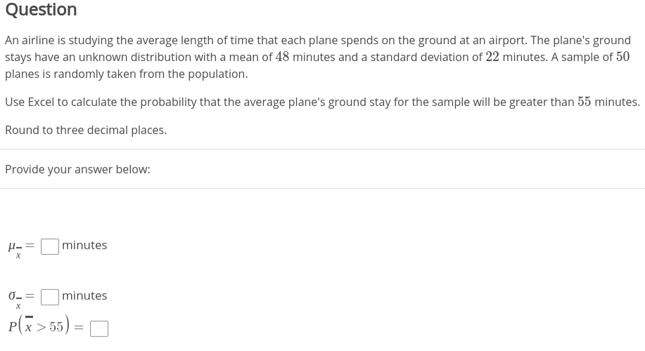 Question
An airline is studying the average length of time that each plane spends on the ground at an airport. The plane's ground
stays have an unknown distribution with a mean of 48 minutes and a standard deviation of 22 minutes. A sample of 50
planes is randomly taken from the population.
Use Excel to calculate the probability that the average plane's ground stay for the sample will be greater than 55 minutes.
Round to three decimal places.
Provide your answer below:
H= =
minutes
%3D
х
minutes
P(x > 55) =
