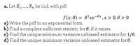 4. Let X1, ..., Xn be i.i.d. with pdf
f (x; 0) = 0²xe-0x ,x > 0,0 > 0
a) Write the pdf in an exponential form.
b) Find a complete sufficient statistic for 0, if it exists.
c) Find the unique minimum variance unbiased estimator for 1/0.
d) Find the unique minimum variance unbiased estimator for 0.
