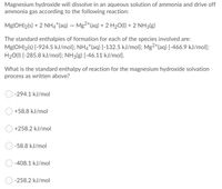 Magnesium hydroxide will dissolve in an aqueous solution of ammonia and drive off
ammonia gas according to the following reaction:
Mg(OH)2(s) + 2 NH4*(aq) – Mg2*(aq) + 2 H20(1) + 2 NH3(g)
The standard enthalpies of formation for each of the species involved are:
Mg(OH)2(s) [-924.5 kJ/mol); NH4*(aq) [-132.5 kJ/mol]; Mg2*(aq) [-466.9 kJ/mol];
H20(1) [-285.8 kJ/mol]; NH3(g) [-46.11 kJ/mol].
What is the standard enthalpy of reaction for the magnesium hydroxide solvation
process as written above?
-294.1 kJ/mol
+58.8 kJ/mol
+258.2 kJ/mol
-58.8 kJ/mol
-408.1 kJ/mol
-258.2 kJ/mol
