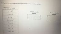 Identify which numbers are written correctly in scientific notation and which are NOT.
DRAG & DROP THE ANSWER
3.4 x 108
CORRECT scientific
INCorrect scientific
notation
0.18 x 105
notation
%3D
3D
70 x 10-9
3D
10.3 x 10-8
7.8 x 10'
3 x 10-6
3.5 x 8
2.12 x 10-4
