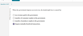 Question 3 of 9 >
Macmillan Learning
When the government imposes an excise tax, the deadweight loss is caused by:
tax revenues paid to the government.
O transfers of consumer surplus to the government.
O transfers of producer surplus to the government.
forgone mutually beneficial transactions.