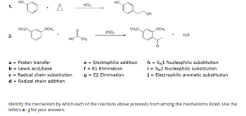 1.
2.
CH3O.
OCH3
8
HO
a = Proton transfer
b = Lewis acid/base
c = Radical chain substitution
d = Radical chain addition
AICI 3
CH3
НО.
ZnCl₂
CH3O
LOCH3
no.
OH
e = Electrophilic addition
f = E1 Elimination
g = E2 Elimination
H₂O
h = SN1 Nucleophilic substitution
i = SN2 Nucleophilic substitution
j= Electrophilic aromatic substitution
Identify the mechanism by which each of the reactions above proceeds from among the mechanisms listed. Use the
letters a - j for your answers.