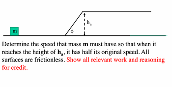 m
↑
h₁
a
Determine the speed that mass m must have so that when it
reaches the height of h, it has half its original speed. All
surfaces are frictionless. Show all relevant work and reasoning
for credit.