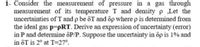 1- Consider the measurement of pressure in a gas through
measurement of its temperature T and densityp Let the
uncertainties of T and p be ôT and op where p is determined from
the ideal gas p=pRT. Derive an expression of uncertainty (error)
in P and determine ôP/P. Suppose the uncertainty in op is 1% and
in ôT is 2° at T=27°.
