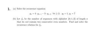 1. (a) Solve the recurrence equation
In 4.9n-1-3-gn-2 Vn2; 90 = 1,9₁ = 7
(b) Let fn be the number of sequences with alphabet {0, 1,2} of length n
that do not contain two consecutive even numbers. Find and solve the
recurrence relation for fn.