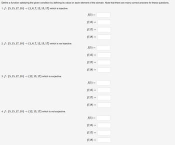 Define a function satisfying the given condition by defining its value on each element of the domain. Note that there are many correct answers for these questions.
1. f : {5, 15, 17, 18} → {1, 6, 7, 12, 13, 17} which is injective.
2. f: {5, 15, 17, 18} → {1, 6, 7, 12, 13, 17} which is not injective.
3. f: {5, 15, 17, 18} - › {12, 13, 17} which is surjective.
4. f : {5, 15, 17, 18} → {12, 13, 17} which is not surjective.
ƒ(5) =
f(15)
=
f(17)
ƒ(18) =
=
ƒ(5) =
f(15)
ƒ(17) =
f(18) =
=
T
=
ƒ(5) =
f(15) =
f(17) =
f(18) =
=
f(5)
f(15) =
f(17) =
f(18) =
=