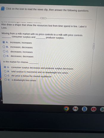 Click on the icon to read the news clip, then answer the following questions.
...
1/47 Suvungin NL.
Also draw a shape that show the resources lost from time spend in line. Label it
Loss.
Moving from a milk market with no price controls to a milk with price controls
consumer surplus and
producer surplus.
OA. increases; increases
B. increases; decreases
OC. decreases; increases
OD. decreases; decreases
In the market for cheese,
OA. consumer surplus decreases and producer surplus decreases
B. total surplus is maximized and no deadweight loss arises
OC. the price is below the market equilibrium
OD. a deadweight loss arises