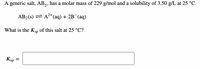 A generic salt, AB,, has a molar mass of 229 g/mol and a solubility of 3.50 g/L at 25 °C.
AB2 (s) = A2+(aq) + 2B¯(aq)
What is the Ksp of this salt at 25 °C?
Ksp =
