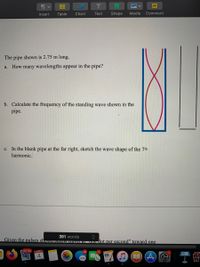 Insert
Table
Chart
Text
Shape
Media
Comment
The pipe shown is 2.75 m long.
a. How many wavelengths appear in the pipe?
b. Calculate the frequency of the standing wave shown in the
pipe.
c. In the blank pipe at the far right, sketch the wave shape of the 7th
harmonic.
391 words
Given the pulses shown UGOW TaveraL Vne dot per second" toward one
30,730
MAR
4
