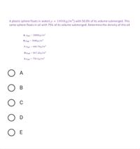A plastic sphere floats in water( p = 1000kg/m³) with 50.0% of its volume submerged. This
same sphere floats in oil with 75% of its volume submerged. Determine the density of this oil
A-Poil = 1000kg/m³
B-Poil = 500kg/m3
C-Poil = 666.7kg/m3
D-Poil = 867.2kg/m3
E-Poil = 750 kg/m3
A
В
C
O D
E
