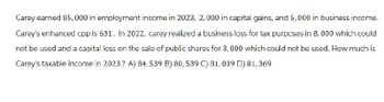 Carey earned 85,000 in employment income in 2023, 2,000 in capital gains, and 5,000 in business income.
Carey's enhanced cpp is 631. In 2022, carey realized a business loss for tax purposes in 8,000 which could
not be used and a capital loss on the sale of public shares for 3,000 which could not be used. How much is
Carey's taxable income in 2023? A) 84, 539 B) 80, 539 C) 81, 039 D) 81,369