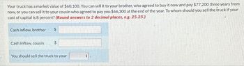 Your truck has a market value of $60,100. You can sell it to your brother, who agreed to buy it now and pay $77,200 three years from
now, or you can sell it to your cousin who agreed to pay you $66,300 at the end of the year. To whom should you sell the truck if your
cost of capital is 8 percent? (Round answers to 2 decimal places, e.g. 25.25.)
Cash inflow, brother
$
Cash inflow, cousin
$
You should sell the truck to your