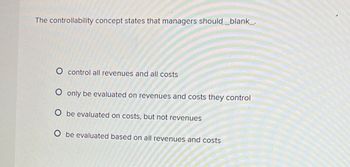 The controllability concept states that managers should_blank_.
O control all revenues and all costs
O only be evaluated on revenues and costs they control
O be evaluated on costs, but not revenues
O be evaluated based on all revenues and costs