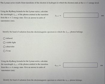 The Lyman series results from transitions of the electron in hydrogen in which the electron ends at the n = 1 energy level.
Using the Rydberg formula for the Lyman series, calculate
the wavelength 2-1 of the photon emitted in the transition
from the n = 2 energy state. Give an answer in units of
nanometers (nm).
12-1 =
Identify the band of radiation from the electromagnetic spectrum to which the 12-1 photon belongs.
infrared
visible light
ultraviolet
X-ray
Using the Rydberg formula for the Lyman series, calculate
the wavelength 24-1 of the photon emitted in the transition
from the n = 4 energy state. Give an answer in units of
nanometers (nm).
24-1 =
Identify the band of radiation from the electromagnetic spectrum to which the 14-1 photon belongs.
nm
nm