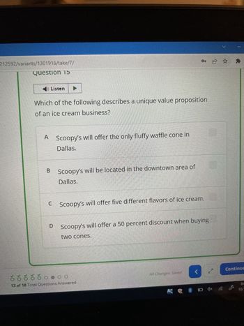 212592/variants/1301916/take/7/
Question 15
Listen
Which of the following describes a unique value proposition
of an ice cream business?
A Scoopy's will offer the only fluffy waffle cone in
Dallas.
B
C
D
Scoopy's will be located in the downtown area of
Dallas.
Scoopy's will offer five different flavors of ice cream.
Scoopy's will offer a 50 percent discount when buying
two cones.
13 of 18 Total Questions Answered
* £ ✰ ✰
All Changes Saved
V
(
□ ***
ANN
Continue
10/