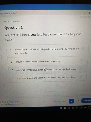 nts/964974/take/5/
MULTIPLE CHOICE
Question 2
Which of the following best describes the structure of the lymphatic
system?
A
a collection of specialized cells produced by other body systems that
work together
B a layer of tissue deep to the skin with large pores
tha
one single, continuous tube the connects every major body organ
C
a series of vessels and nodes that are well suited to circulate fluids
D
ó ó ó o o o o
of 7 Total Questions Answered
All Changes Saved
12 ☆
Continue
3/23