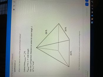 ### Question 5

**What is the lateral area of the pyramid shown below?**

#### Lateral Area of a Pyramid:

\[ \text{Lateral Area}_{\text{Pyramid}} = \frac{1}{2} PL \]

- \( P_{\text{square}} = 4s \); \( s \) = side length

#### Use the Pythagorean theorem to solve for slant height, \( L \):

\[ 10^2 + L^2 = 26^2 \]

#### Diagram Details:

- The figure is a square pyramid with a square base.
- The side length of the base, \( s \), is 20 ft.
- The vertical height from the base to the apex is 20 ft.
- The slant height, \( L \), is a diagonal distance from the middle of one side of the base to the apex, forming a right-angled triangle with half of the base side (10 ft) and the vertical height (20 ft).

Your response should show all necessary calculations and diagrams.