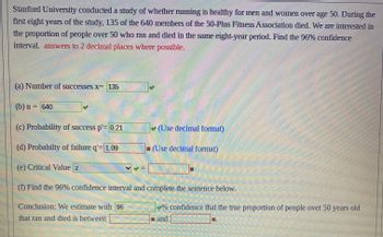 Stanford University conducted a study of whether running is healthy for men and women over age 50. During the
first eight years of the study, 135 of the 640 members of the 50-Plus Fitness Association died. We are interested in
the proportion of people over 50 who ran and died in the same eight-year period. Find the 96% confidence
interval. answers to 2 decimal places where possible.
(a) Number of successes x= 135
(b) n = 640
Thun
(c) Probability of success p'= 0.21
(d) Probabilty of failure q'= 1.09
(e) Critical Value z
11
(Use decimal format)
(Use decimal format)
(1) Find the 96% confidence interval and complete the sentence below.
Conclusion: We estimate with 96
that ran and died is between
% confidence that the true proportion of people over 50 years old
and