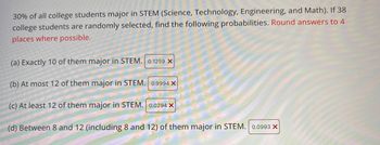 ### Probability of College Students Majoring in STEM

Given that 30% of all college students major in STEM (Science, Technology, Engineering, and Math), the probabilities for various scenarios involving 38 randomly selected college students can be calculated as follows. Round your answers to 4 decimal places where possible.

1. **Exactly 10 of them major in STEM:**
   \[
   \text{Probability} = 0.1259 \, \text{(Incorrect)}
   \]

2. **At most 12 of them major in STEM:**
   \[
   \text{Probability} = 0.9994 \, \text{(Incorrect)}
   \]

3. **At least 12 of them major in STEM:**
   \[
   \text{Probability} = 0.0294 \, \text{(Incorrect)}
   \]

4. **Between 8 and 12 (including 8 and 12) of them major in STEM:**
   \[
   \text{Probability} = 0.0993 \, \text{(Incorrect)}
   \]

The red crosses (✖) beside each probability indicate that the answers provided are incorrect. This context implies that further review or correction of the probabilities is required to ensure accurate results.