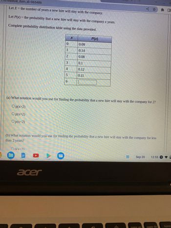 779?module_item_id=965486
Let X = the number of years a new hire will stay with the company.
Let P(x) = the probability that a new hire will stay with the company x years.
Complete probability distribution table using the data provided.
0
1
2
3
4
5
6
On(x<2)
X
acer
0.09
0.14
0.08
0.1
0.12
0.11
P(x)
(a) What notation would you use for finding the probability that a new hire will stay with the company for 2?
Op(x>2)
Op(x-2)
Op(x<2)
(b) What notation would you use for finding the probability that a new hire will stay with the company for less
than 2 years?
راء
W
<
Sep 20
page up
12:55
page dn
0
home