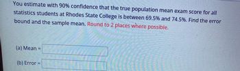 You estimate with 90% confidence that the true population mean exam score for all
statistics students at Rhodes State College is between 69.5% and 74.5%. Find the error
bound and the sample mean. Round to 2 places where possible.
(a) Mean =
(b) Error =
Time
**
Hang
Eftlens