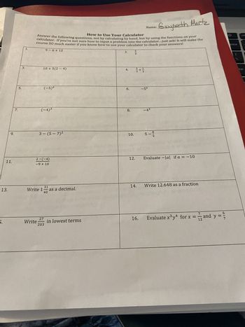 9.
11.
13.
7.
5.
3.
1.
Gwyneth Martz
How to Use Your Calculator
Answer the following questions, not by calculating by hand, but by using the functions on your
calculator. If you're not sure how to input a problem into the calculator...just ask! It will make the
course SO much easier if you know how to use your calculator to check your answers!
9-6+12
10+5(2-4)
Write
(-5)²
(-4)³
3-(5-7)²
2-(-4)
-9 + 10
31
40
Write 1 as a decimal.
27
203
in lowest terms
2.
4.
6.
8.
10.
5
8
12.
25
14.
16.
Name:
-5²
-4³
8-9
5- 9/19
Evaluate-lal if a = -10
Write 12.648 as a fraction
2
7
Evaluate x³y4 for x =
12 and
and y
649
pace
ter