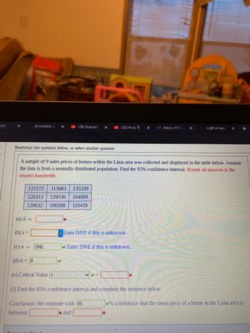 dar
-
X
Reattempt last question below, or select another question
(a) a =
Answered: A
(b) s =
121572 113083
135339
126313 129536 104908
120632
106508 110439
(c) a = DNE
(d) n = 9
(58) Headsti X
A sample of 9 sales prices of homes within the Lima area was collected and displayed in the table below. Assume
the data is from a normally distributed population. Find the 95% confidence interval. Round all answers to the
nearest hundredth.
(e) Critical Value t
Doints
(58) How To
Enter DNE if this is unknown.
Enter DNE if this is unknown.
Conclusion: We estimate with 95
between
and
V ✔ =
X
M Inbox 1971-1
(f) Find the 95% confidence interval and complete the sentence below.
xw xyzHomewo X +
% confidence that the mean price of a home in the Lima area is