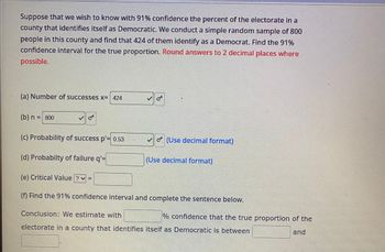 Suppose that we wish to know with 91% confidence the percent of the electorate in a
county that identifies itself as Democratic. We conduct a simple random sample of 800
people in this county and find that 424 of them identify as a Democrat. Find the 91%
confidence interval for the true proportion. Round answers to 2 decimal places where
possible.
(a) Number of successes x= 424
(b) n = 800
O**
(c) Probability of success p'= 0.53
(d) Probabilty of failure q'=
(Use decimal format)
(Use decimal format)
(e) Critical Value ? ✓ =
(f) Find the 91% confidence interval and complete the sentence below.
Conclusion: We estimate with
electorate in a county that identifies itself as Democratic is between
% confidence that the true proportion of the
and