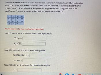 Statistics students believe that the mean score on the first statistics test is 75.5. A statistics
instructor thinks the mean score is less than 75.5. He samples 15 statistics students and
obtains the scores shown below. He performs a hypothesis test using a 0.05 level of
significance. The data are assumed to be from a normal distribution.
71
74
70
66 76
72 65
68 69
73
78 75 79
Round answers to 4 decimals where possible.
Step (1) Determine the null and alternative hypotheses.
H₁ : μ =
Ηα: μην
Step (2) Determine the test statistic and p-value.
Test Statistic: ?v
p-value=
Step (3) Find the critical value for the rejection region