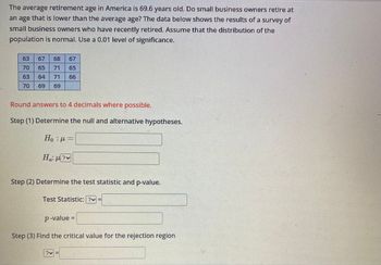 The average retirement age in America is 69.6 years old. Do small business owners retire at
an age that is lower than the average age? The data below shows the results of a survey of
small business owners who have recently retired. Assume that the distribution of the
population is normal. Use a 0.01 level of significance.
63
67 68 67
70 65 71 65
63
64 71 66
70
69 69
Round answers to 4 decimals where possible.
Step (1) Determine the null and alternative hypotheses.
Hop=
H₁:µ?v
Step (2) Determine the test statistic and p-value.
Test Statistic: ?v=
p-value =
Step (3) Find the critical value for the rejection region
|||