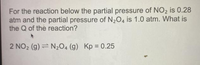 For the reaction below the partial pressure of NO2 is 0.28
atm and the partial pressure of N204 is 1.0 atm. What is
the Q of the reaction?
2 NO2 (g) = N204 (g) Kp 0.25
