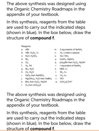 The above synthesis was designed using
the Organic Chemistry Roadmaps in the
appendix of your textbook.
In this synthesis, reagents from the table
are used to carry out the indicated steps
(shown in blue). In the box below, draw the
structure of compound f.
Reagents
HBr
HBr, H₂O₂, hv
a.
b.
c. H₂O, H₂SO4
d. Br₂
e. Cl₂
f. H₂, Pd
g. Br₂, H₂O
h.
Cl₂, H₂O
i.
OsO4 then NaHSO3
j.
k.
I.
Hg(OAc)2, H₂O then NaBH4
BH3 then H₂O₂, NaOH
O3 then (CH3)2S
m.
n.
O.
p.
q.
r.
S.
t.
u.
2 equivalents of NaNH2
H₂, Lindlar's catalyst
Na/NH3
H₂SO4, HgSO4
(sia)2BH then H₂O₂, NaOH
1 equivalent of NaNH₂
NBS, hv
Br2, hv
Cl₂, hv
HCI
V.
W. (CH3)3COK*
The above synthesis was designed using
the Organic Chemistry Roadmaps in the
appendix of your textbook.
In this synthesis, reagents from the table
are used to carry out the indicated steps
(shown in blue). In the box below, draw the
structure of compound f.