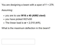 You are designing a beam with a span of Y = 27ft.
Assuming:
you are to use W16 x 40 (A992 steel)
• you have picked W21x50
• The linear load is w = 2,010 (#/ft),
What is the maximum deflection in this beam?
