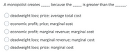 A monopolist creates
because the _ is greater than the.
deadweight loss; price; average total cost
economic profit; price; marginal cost
economic profit; marginal revenue; marginal cost
deadweight loss; marginal revenue; marginal cost
deadweight loss; price; marginal cost
