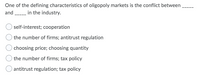 One of the defining characteristics of oligopoly markets is the conflict between
and - in the industry.
self-interest; cooperation
the number of firms; antitrust regulation
choosing price; choosing quantity
the number of firms; tax policy
antitrust regulation; tax policy
