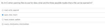 16. In C when opening files to use for data, what are the three possible modes that a file can be opened in?
read, write, append
open, shut, insert
O input, output, update
O source, destination, intermediate