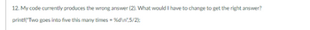 12. My code currently produces the wrong answer (2). What would I have to change to get the right answer?
printf("Two goes into five this many times = %d\n",5/2);