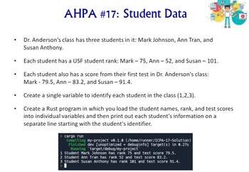 AHPA #17: Student Data
00
•
•
.
•
Dr. Anderson's class has three students in it: Mark Johnson, Ann Tran, and
Susan Anthony.
Each student has a USF student rank: Mark – 75, Ann – 52, and Susan – 101.
Each student also has a score from their first test in Dr. Anderson's class:
Mark - 79.5, Ann - 83.2, and Susan - 91.4.
Create a single variable to identify each student in the class (1,2,3).
Create a Rust program in which you load the student names, rank, and test scores
into individual variables and then print out each student's information on a
separate line starting with the student's identifier.
cargo run
Compiling my-project v0.1.0 (/home/runner/ICPA-17-Solution)
Finished dev [unoptimized + debuginfo] target(s) in 0.27s
Running target/debug/my-project
1 Student Mark Johnson has rank 75 and test score 79.5.
2 Student Ann Tran has rank 52 and test score 83.2.
3 Student Susan Anthony has rank 101 and test score 91.4.