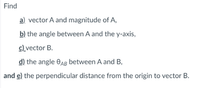 Find
a) vector A and magnitude of A,
b) the angle between A and the y-axis,
c)_vector B.
d) the angle OAg between A and B,
and e) the perpendicular distance from the origin to vector B.
