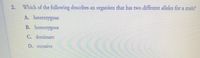 2.
Which of the following describes an organism that has two different alleles for a trait?
A. heterozygous
B. homozygous
C. dominant
D. recessive

