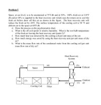 Problem 5
Space, at sea level, is to be maintained at 75°f db and =50%. 100% fresh air at 110°F
db and o=20% is supplied to the heat recovery unit which uses the return air to cool the
fresh air before draw off this air as shown in the figure. The heat recovery unit will
reduce the fresh air by 20°F. The surface temperature of the cooling coil is 50 °F and
delivers air to the space at 60°F db.
d. Draw the process on the psychrometric chart.
e. What is the off coil (point 3) relative humidity. What is the wet bulb temperature
of the fresh air leaving the heat recovery unit (point 2)?
f. How much heat was removed by the cooling coil per unit mass of dry air.
g. How much energy was saved by using the heat recovery unit per unit mass of dry
air?
h. What is the mass flow rate of the condensed water from the cooling coil per unit
mass flow rate of dry air?
Heat Recovery
System
(3)
(4)
(5)
Exhaust
Space
Fan
(3)
Outdoor
(1) air
Cooling Coil
Filter
