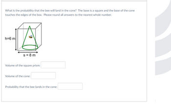 What is the probability that the bee will land in the cone? The base is a square and the base of the cone
touches the edges of the box. Please round all answers to the nearest whole number.
h=6 m
s = 8 m
Volume of the square prism:
Volume of the cone:
Probability that the bee lands in the cone: