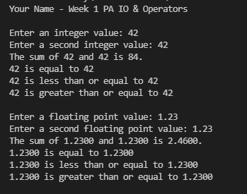 Your Name - Week 1 PA IO & Operators
Enter an integer value: 42
Enter a second integer value: 42
The sum of 42 and 42 is 84.
42 is equal to 42
42 is less than or equal to 42
42 is greater than or equal to 42
Enter a floating point value: 1.23
Enter a second floating point value: 1.23
The sum of 1.2300 and 1.2300 is 2.4600.
1.2300 is equal to 1.2300
1.2300 is less than or equal to 1.2300
1.2300 is greater than or equal to 1.2300