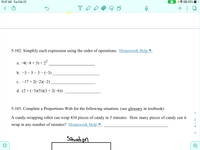 10:47 AM Tue Feb 23
VPN 55%
+ : 0
5-102. Simplify each expression using the order of operations. Homework Help
a. –4(-4 + 3) + 22
b. –3 – 3 – 3 - (-3)
c. -17 + 2(-2)(-2)
d. (2 + (-3)(5))(3 + 2(-6))
5-103. Complete a Proportions Web for the following situation. (see glossary in textbook)
A candy-wrapping robot can wrap 434 pieces of candy in 5 minutes. How many pieces of candy can it
2
wrap in any number of minutes? Homework Help
Situation
