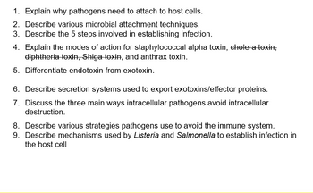 1. Explain why pathogens need to attach to host cells.
2. Describe various microbial attachment techniques.
3. Describe the 5 steps involved in establishing infection.
4. Explain the modes of action for staphylococcal alpha toxin, cholera toxin,
diphtheria toxin, Shiga toxin, and anthrax toxin.
5. Differentiate endotoxin from exotoxin.
6. Describe secretion systems used to export exotoxins/effector proteins.
7. Discuss the three main ways intracellular pathogens avoid intracellular
destruction.
8. Describe various strategies pathogens use to avoid the immune system.
9. Describe mechanisms used by Listeria and Salmonella to establish infection in
the host cell